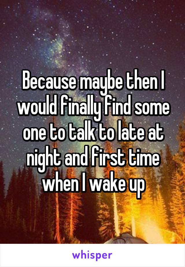 Because maybe then I would finally find some one to talk to late at night and first time when I wake up