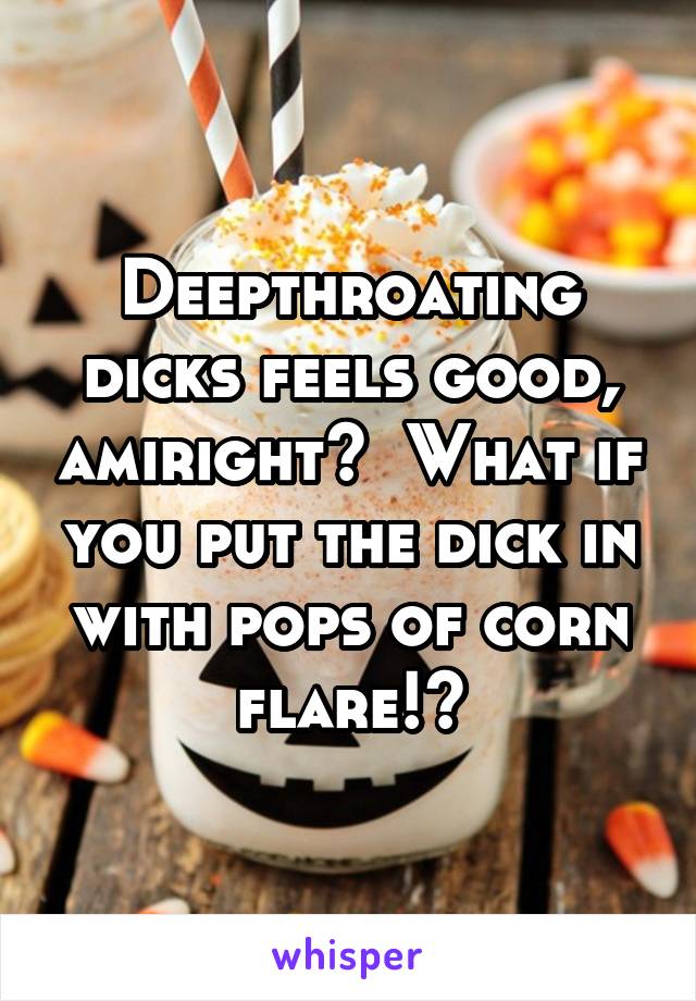 Deepthroating dicks feels good, amiright?  What if you put the dick in with pops of corn flare!?
