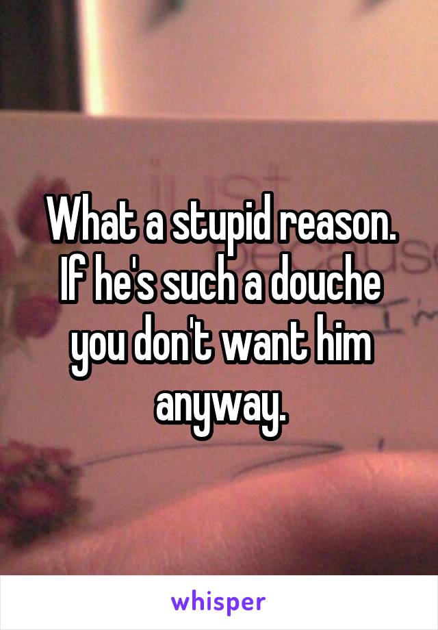 What a stupid reason. If he's such a douche you don't want him anyway.