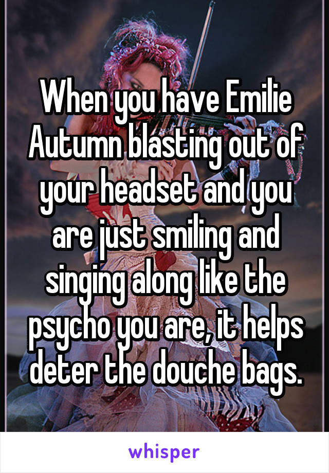 When you have Emilie Autumn blasting out of your headset and you are just smiling and singing along like the psycho you are, it helps deter the douche bags.