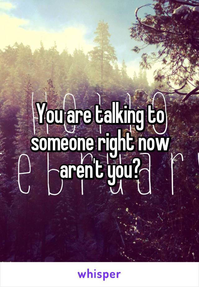 You are talking to someone right now aren't you?