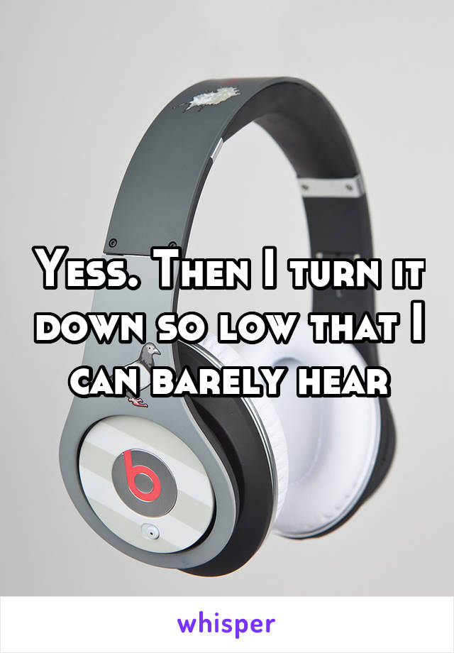 Yess. Then I turn it down so low that I can barely hear