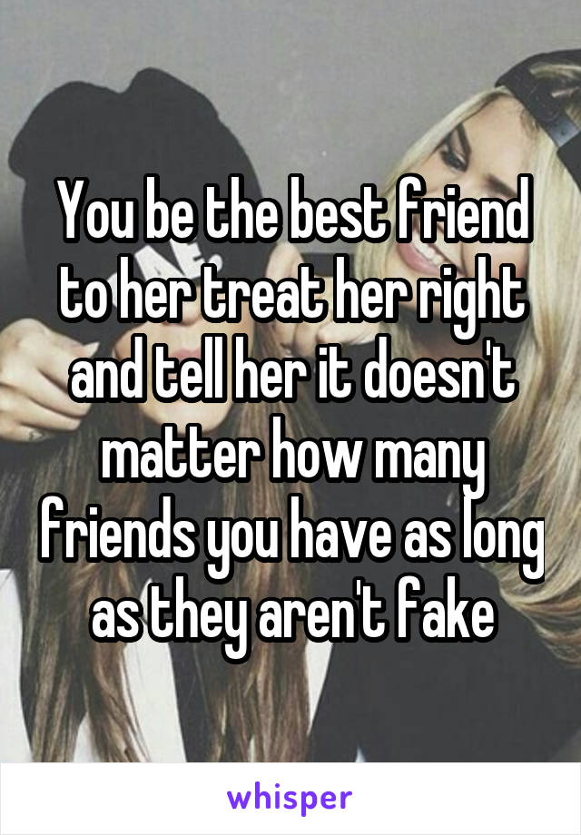 You be the best friend to her treat her right and tell her it doesn't matter how many friends you have as long as they aren't fake