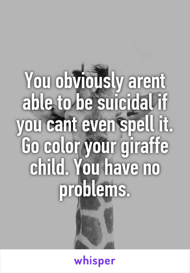 You obviously arent able to be suicidal if you cant even spell it. Go color your giraffe child. You have no problems.