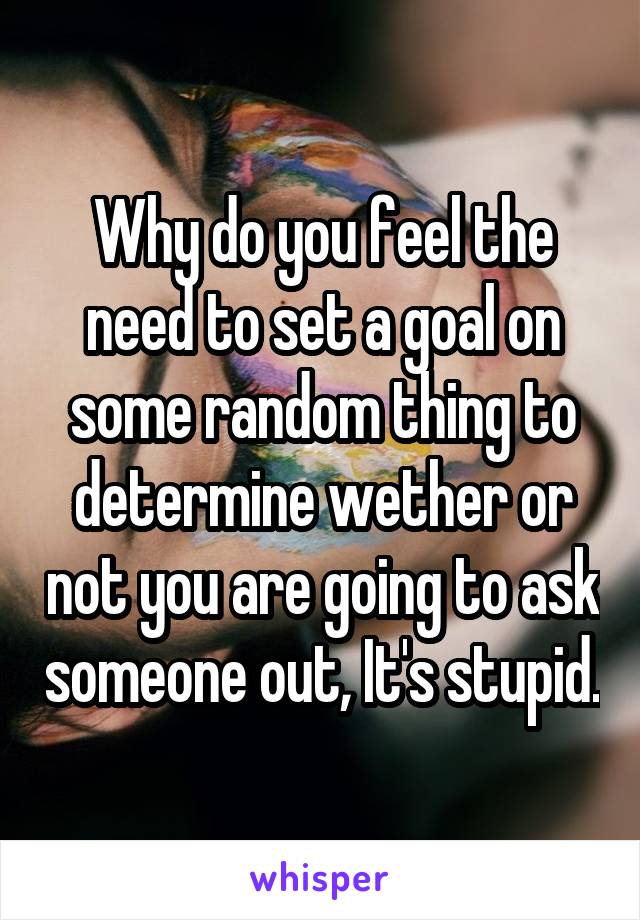 Why do you feel the need to set a goal on some random thing to determine wether or not you are going to ask someone out, It's stupid.