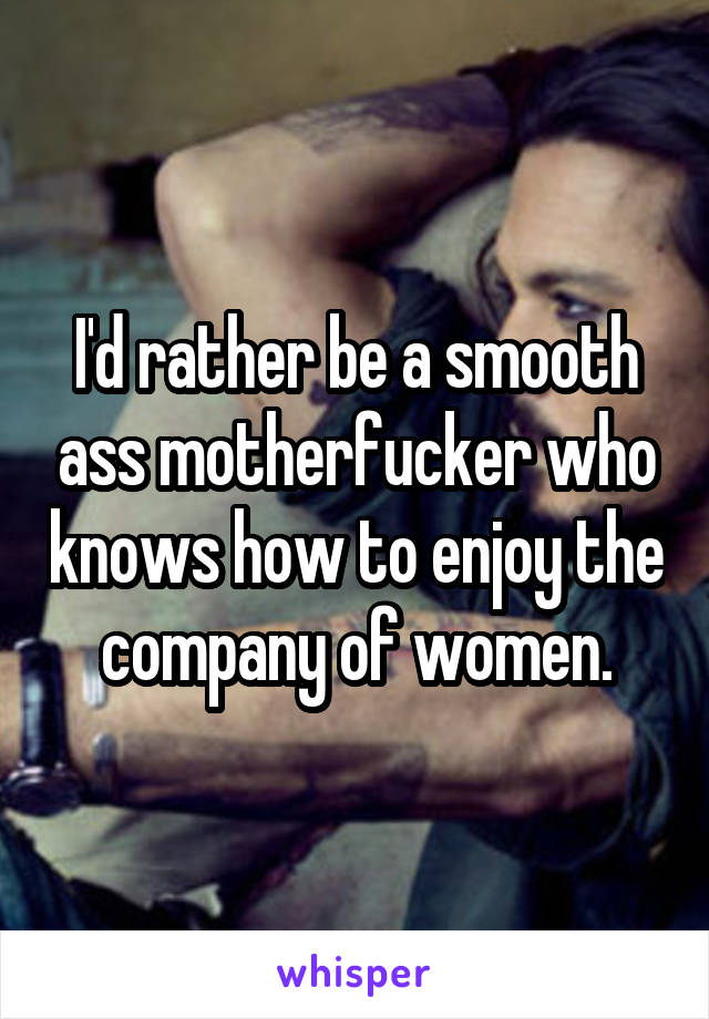 I'd rather be a smooth ass motherfucker who knows how to enjoy the company of women.
