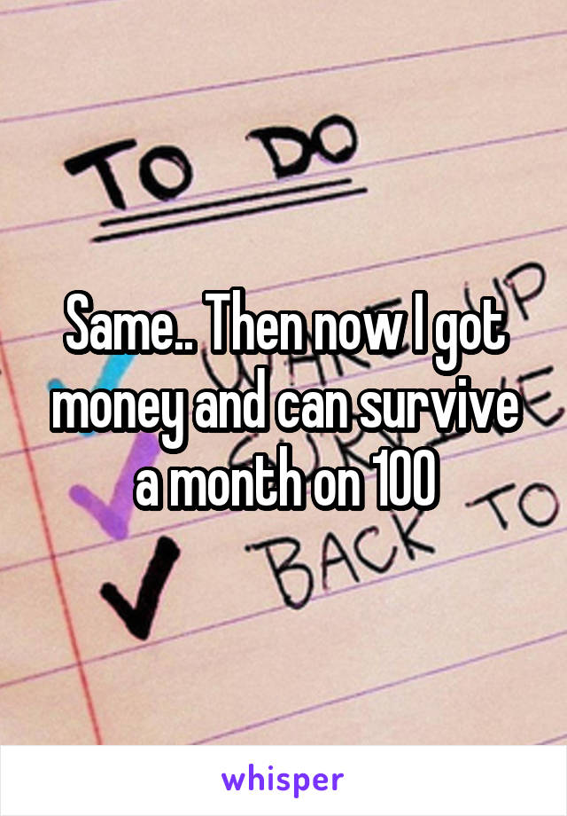 Same.. Then now I got money and can survive a month on 100