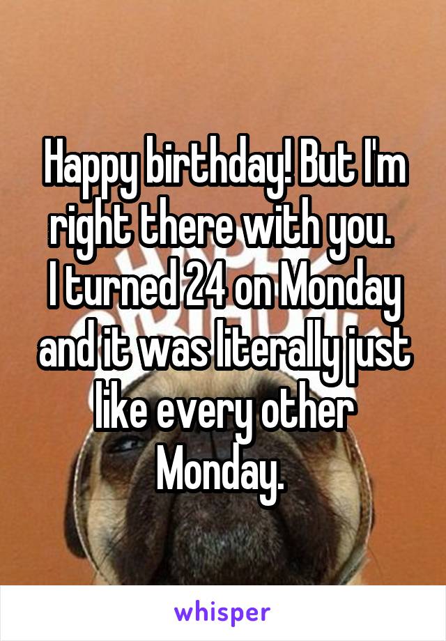Happy birthday! But I'm right there with you. 
I turned 24 on Monday and it was literally just like every other Monday. 