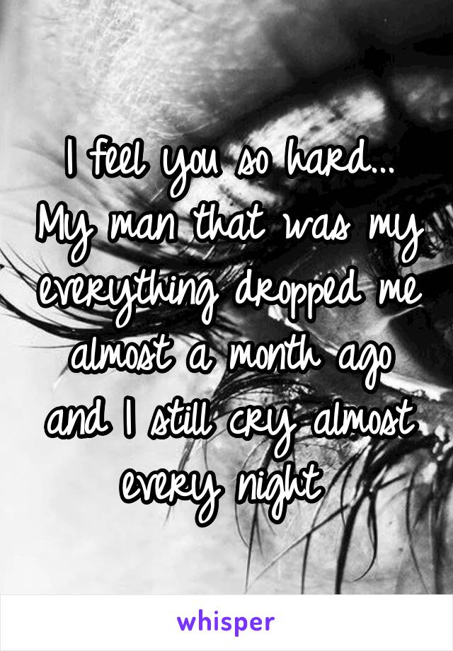 I feel you so hard... My man that was my everything dropped me almost a month ago and I still cry almost every night 