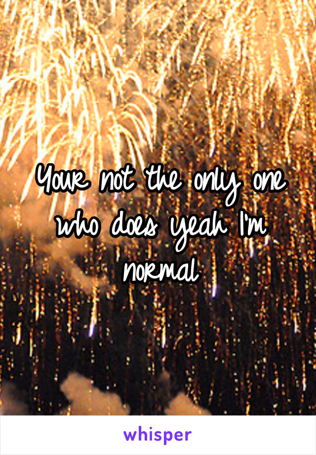 Your not the only one who does yeah I'm normal