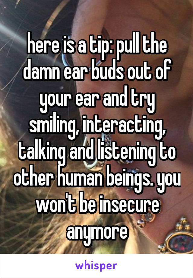 here is a tip: pull the damn ear buds out of your ear and try smiling, interacting, talking and listening to other human beings. you won't be insecure anymore