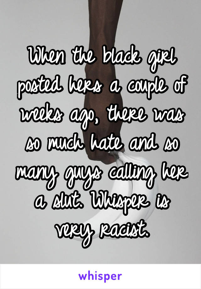 When the black girl posted hers a couple of weeks ago, there was so much hate and so many guys calling her a slut. Whisper is very racist.