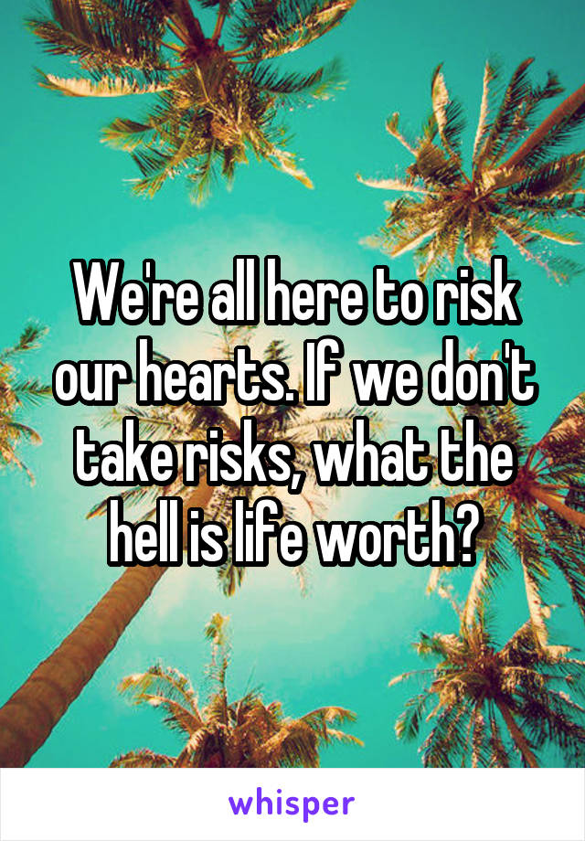 We're all here to risk our hearts. If we don't take risks, what the hell is life worth?