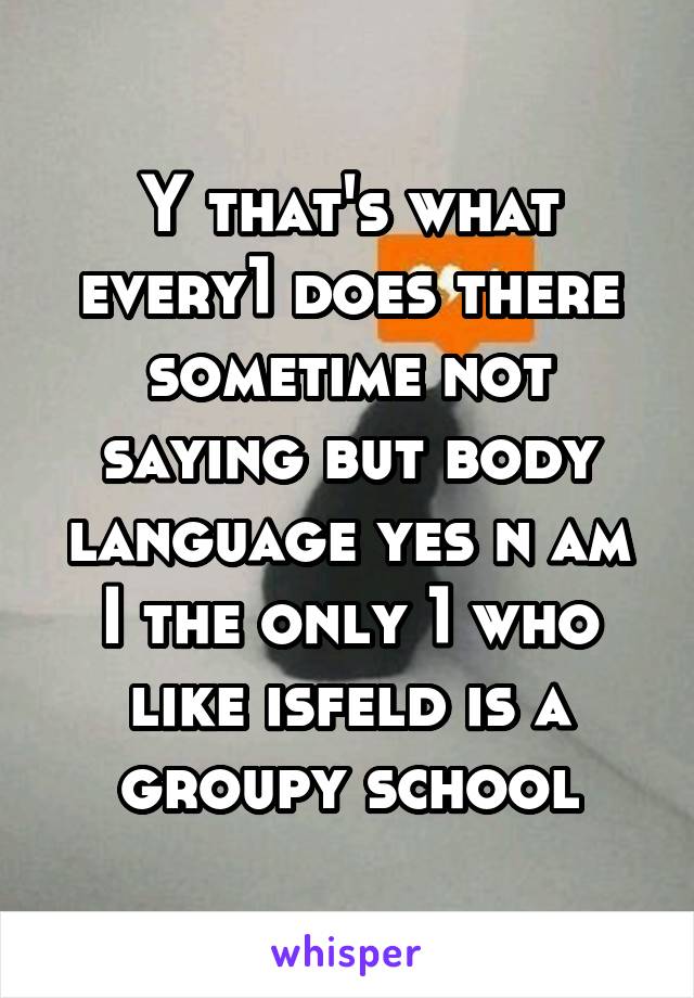Y that's what every1 does there sometime not saying but body language yes n am I the only 1 who like isfeld is a groupy school