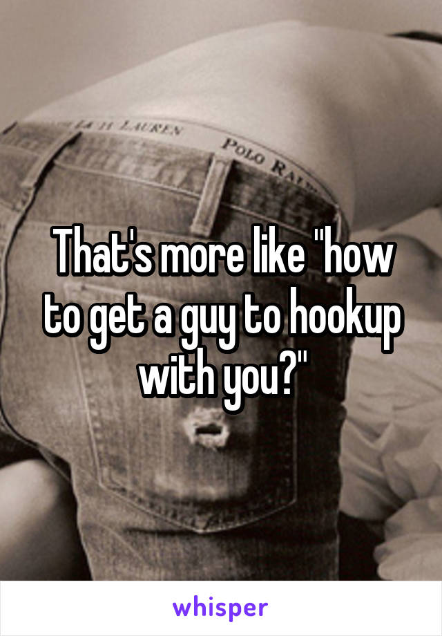 That's more like "how to get a guy to hookup with you?"