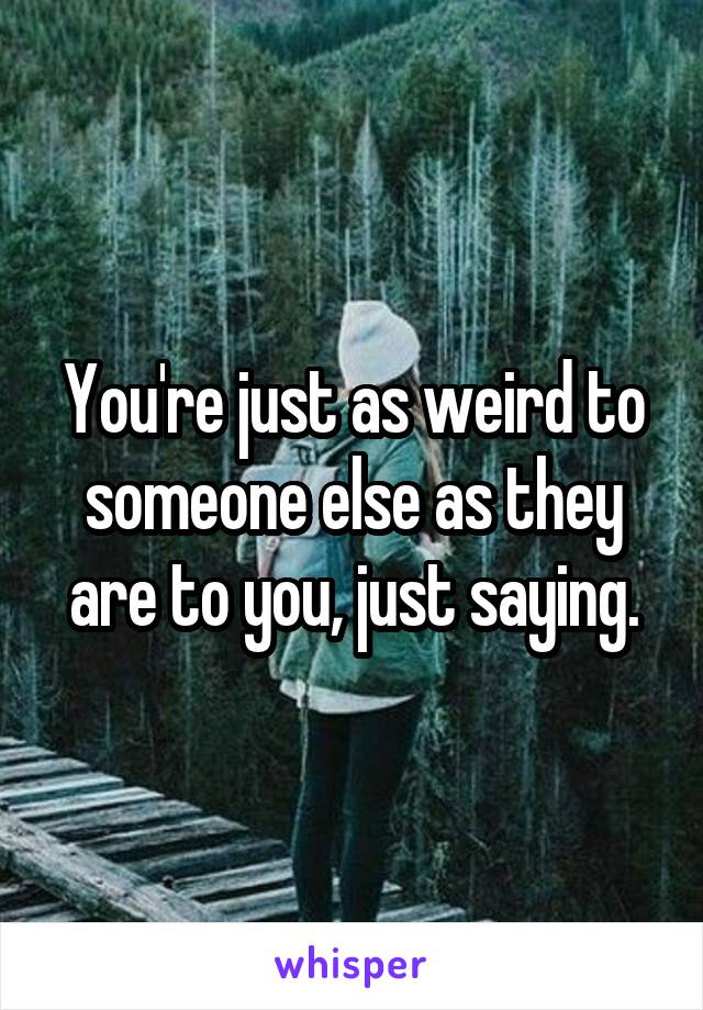 You're just as weird to someone else as they are to you, just saying.