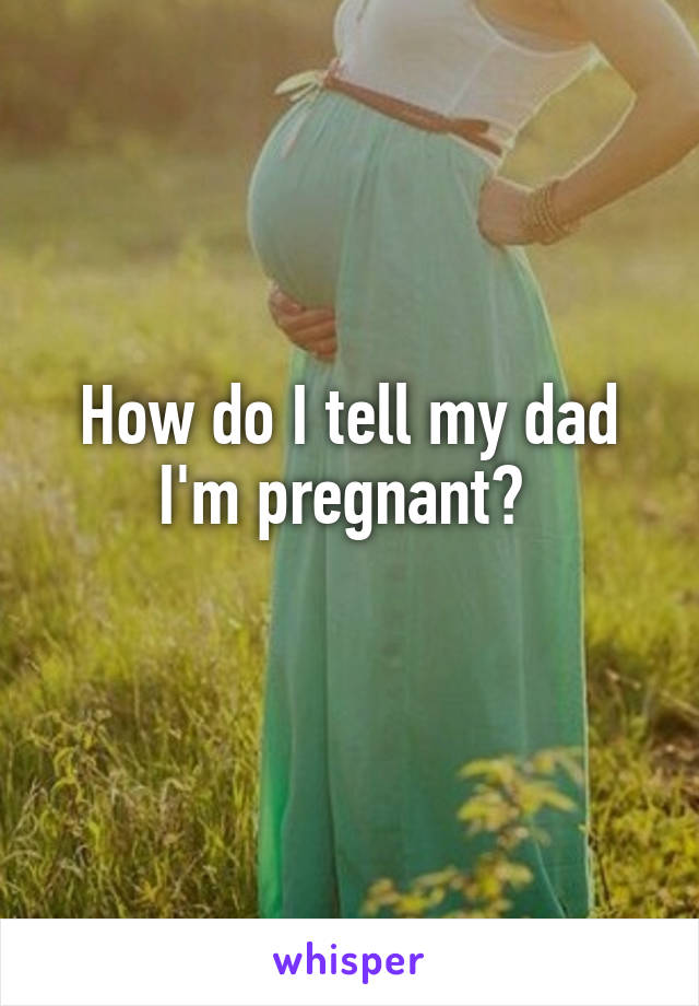 How do I tell my dad I'm pregnant? 
