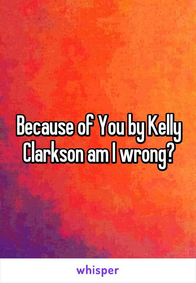 Because of You by Kelly Clarkson am I wrong?