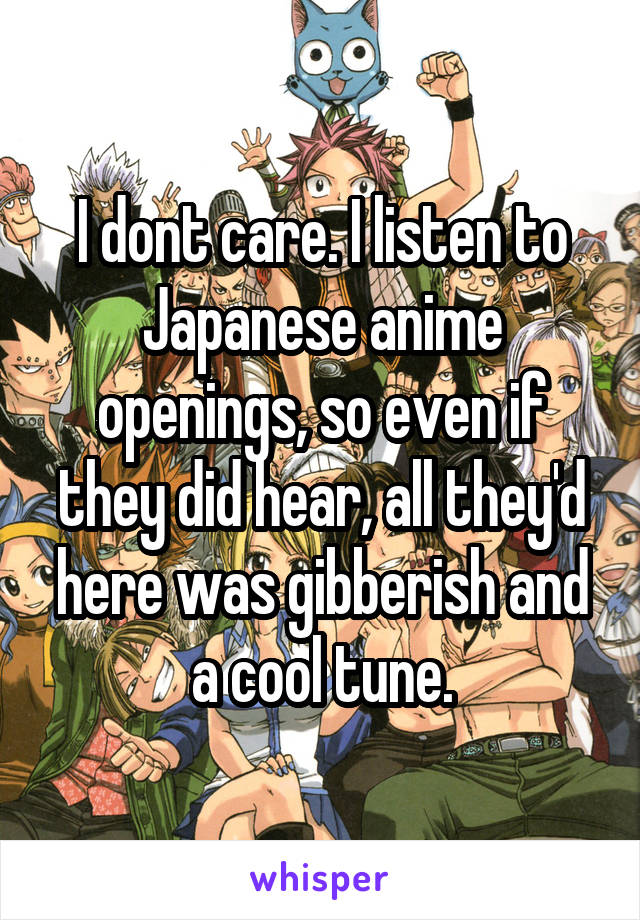 I dont care. I listen to Japanese anime openings, so even if they did hear, all they'd here was gibberish and a cool tune.