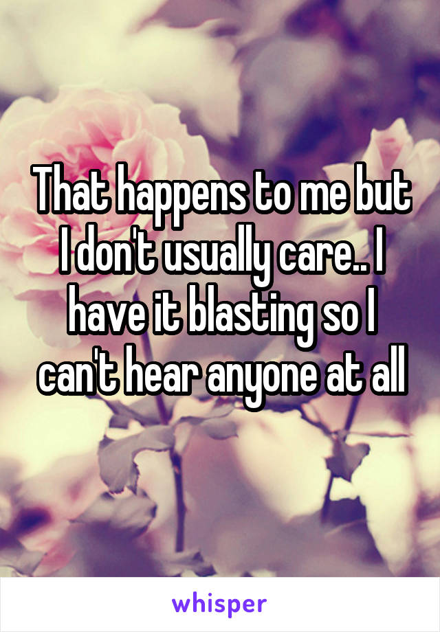 That happens to me but I don't usually care.. I have it blasting so I can't hear anyone at all
