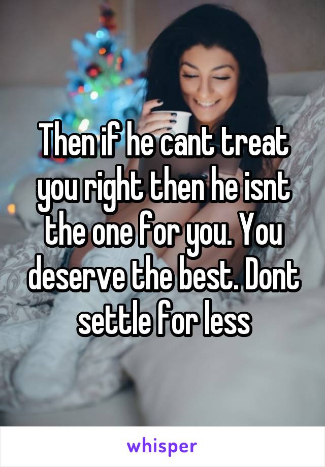 Then if he cant treat you right then he isnt the one for you. You deserve the best. Dont settle for less