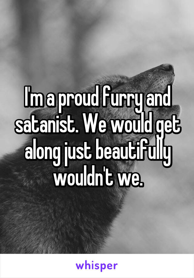 I'm a proud furry and satanist. We would get along just beautifully wouldn't we.