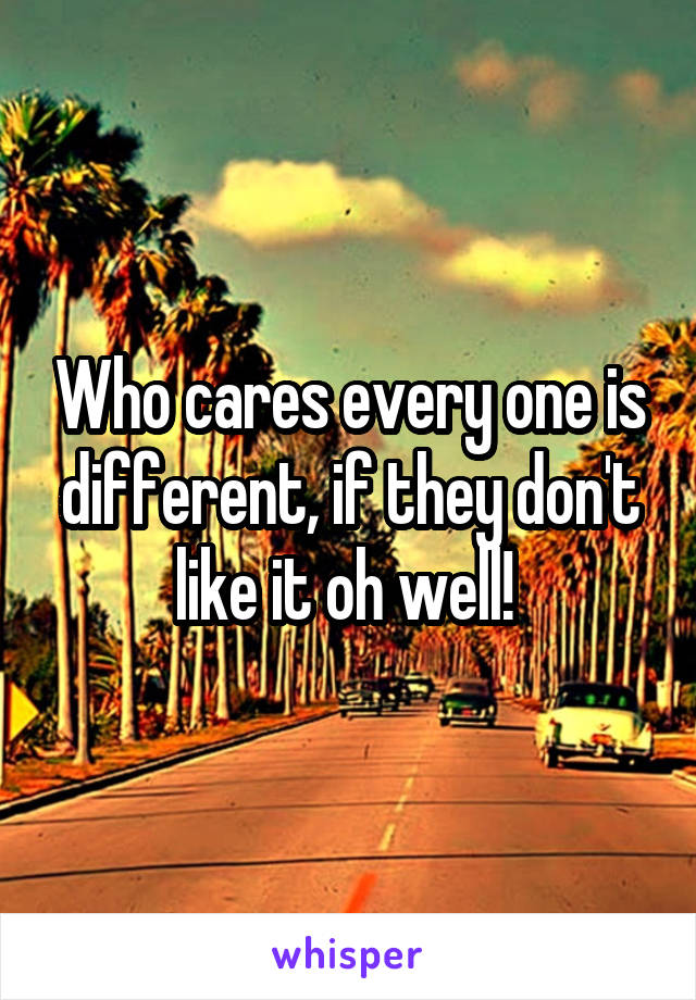 Who cares every one is different, if they don't like it oh well! 