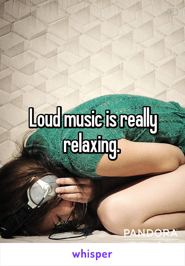 Loud music is really relaxing. 