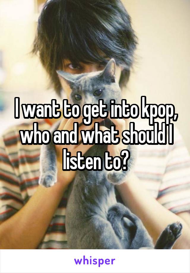 I want to get into kpop, who and what should I listen to?