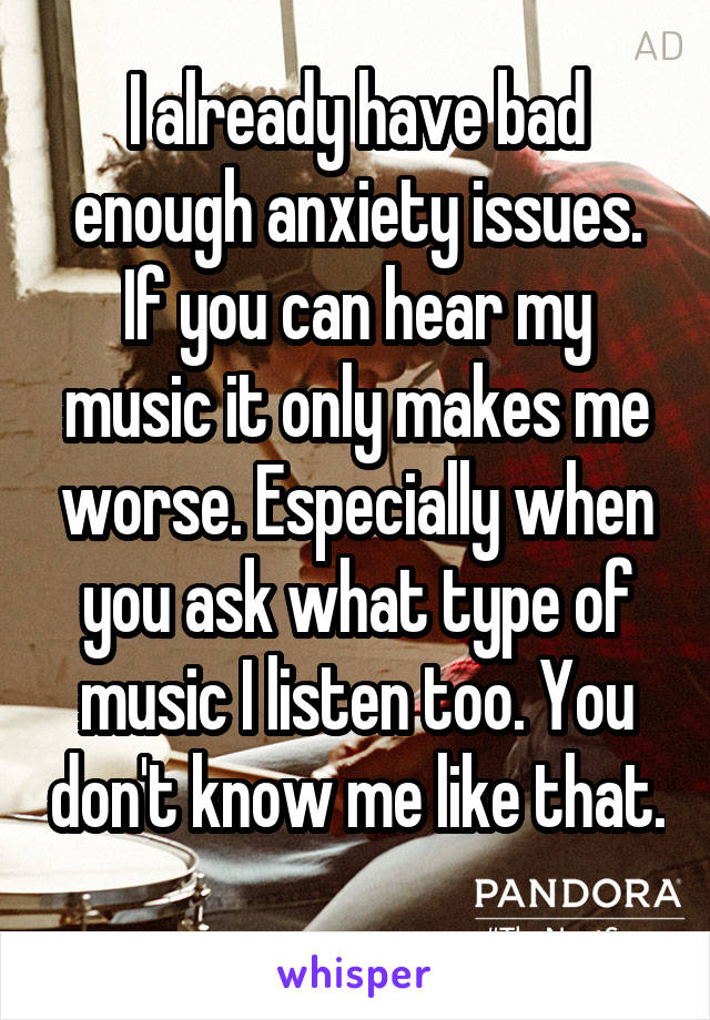 I already have bad enough anxiety issues. If you can hear my music it only makes me worse. Especially when you ask what type of music I listen too. You don't know me like that. 