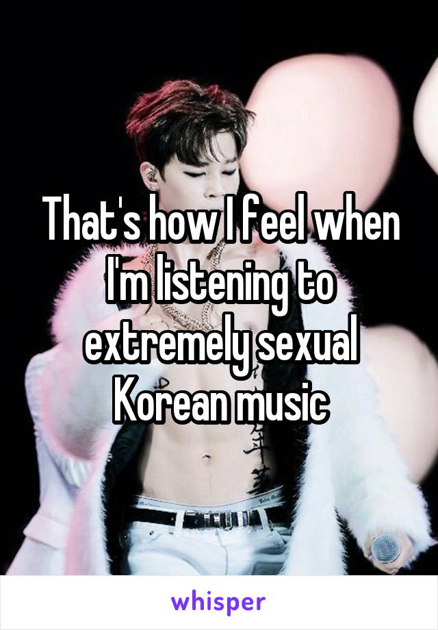 That's how I feel when I'm listening to extremely sexual Korean music