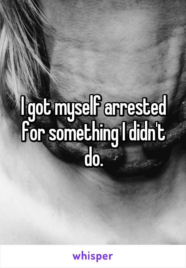 I got myself arrested for something I didn't do.