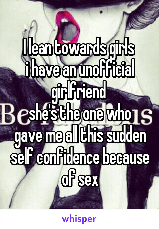 I lean towards girls 
i have an unofficial girlfriend 
she's the one who gave me all this sudden self confidence because of sex