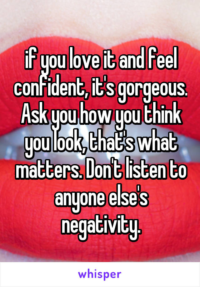 if you love it and feel confident, it's gorgeous. Ask you how you think you look, that's what matters. Don't listen to anyone else's negativity.