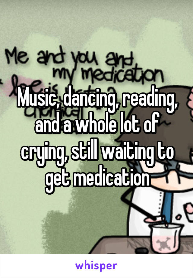 Music, dancing, reading, and a whole lot of crying, still waiting to get medication