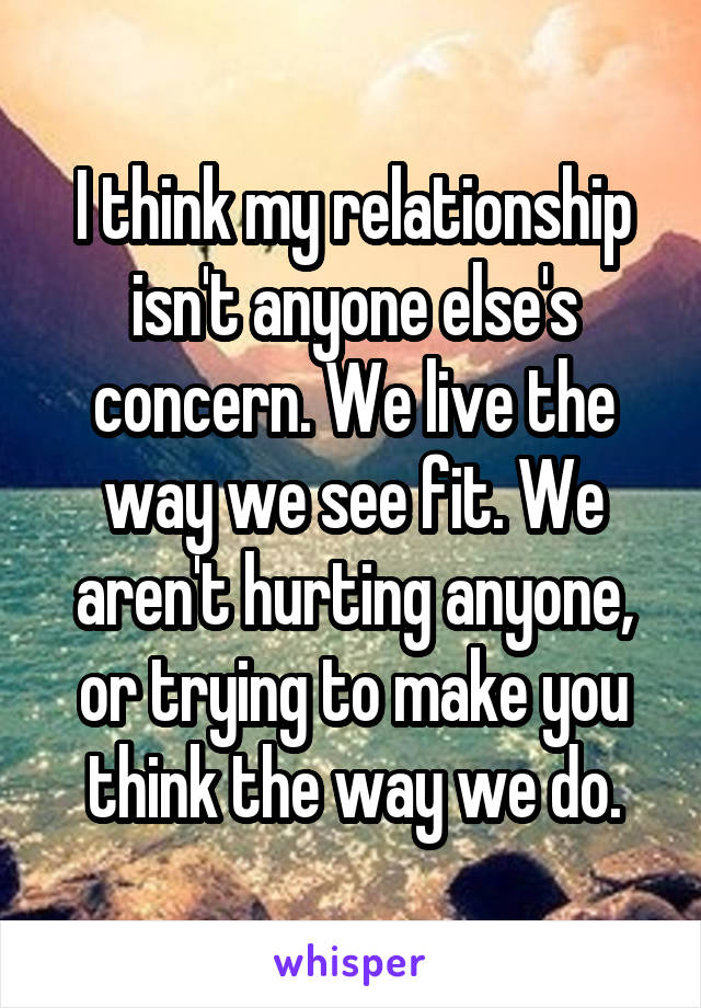 I think my relationship isn't anyone else's concern. We live the way we see fit. We aren't hurting anyone, or trying to make you think the way we do.