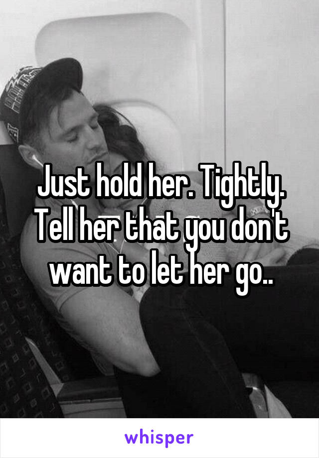 Just hold her. Tightly. Tell her that you don't want to let her go..