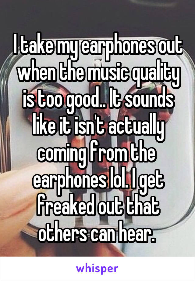 I take my earphones out when the music quality is too good.. It sounds like it isn't actually coming from the 
earphones lol. I get freaked out that others can hear. 