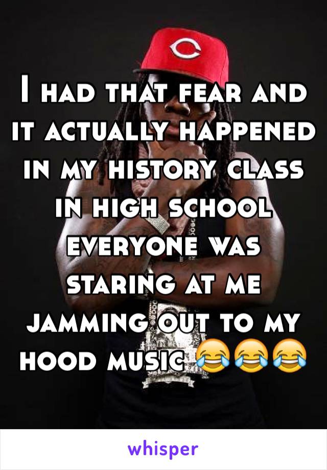 I had that fear and it actually happened in my history class in high school everyone was staring at me jamming out to my hood music 😂😂😂