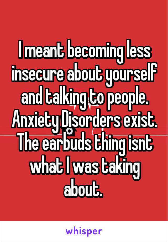 I meant becoming less insecure about yourself and talking to people. Anxiety Disorders exist. The earbuds thing isnt what I was taking about. 