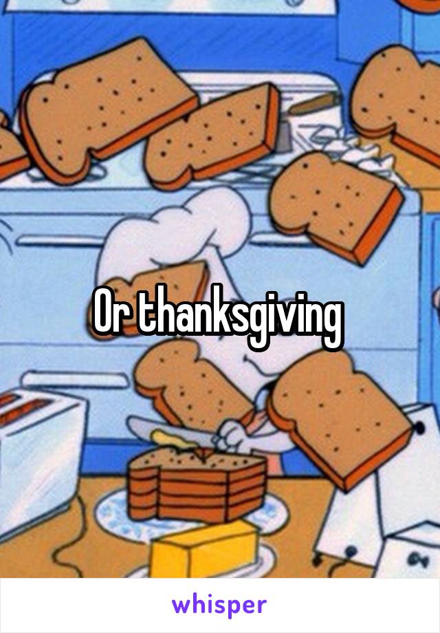 Or thanksgiving 