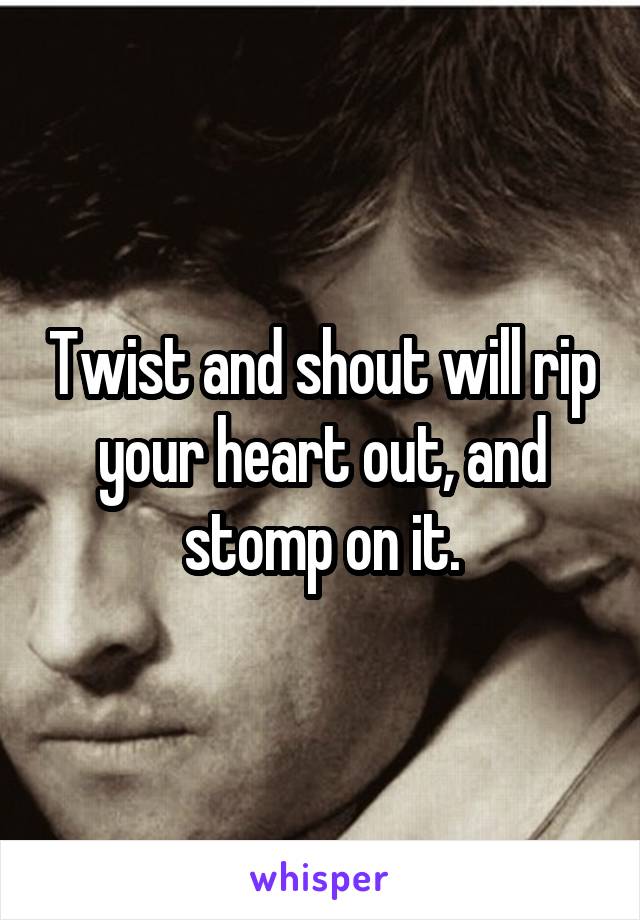 Twist and shout will rip your heart out, and stomp on it.