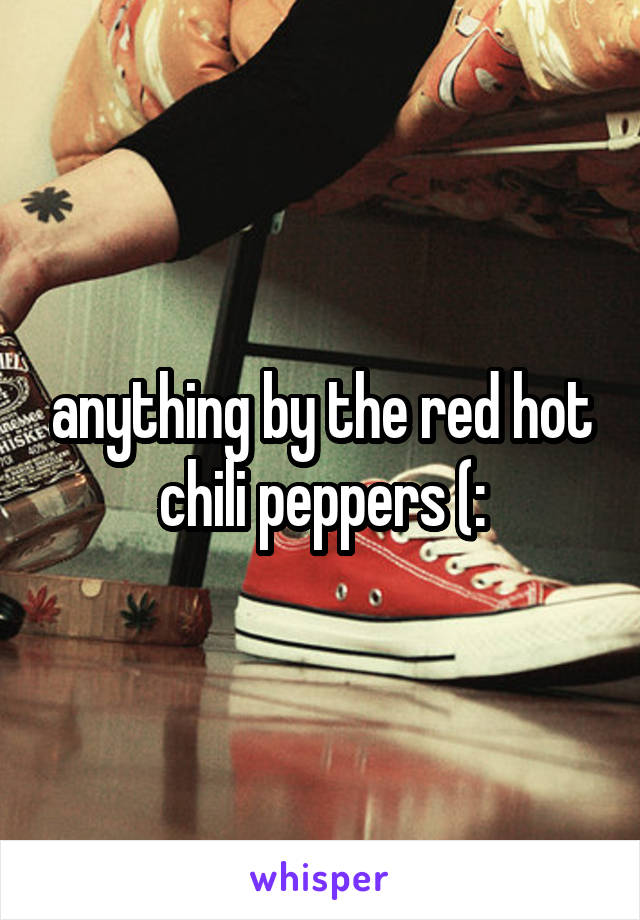 anything by the red hot chili peppers (: