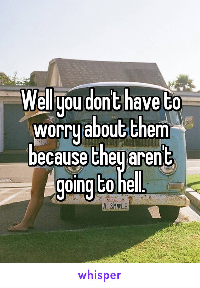 Well you don't have to worry about them because they aren't going to hell.