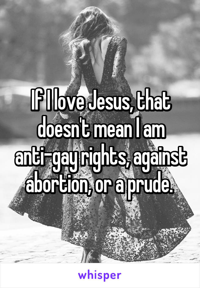 If I love Jesus, that doesn't mean I am anti-gay rights, against abortion, or a prude. 