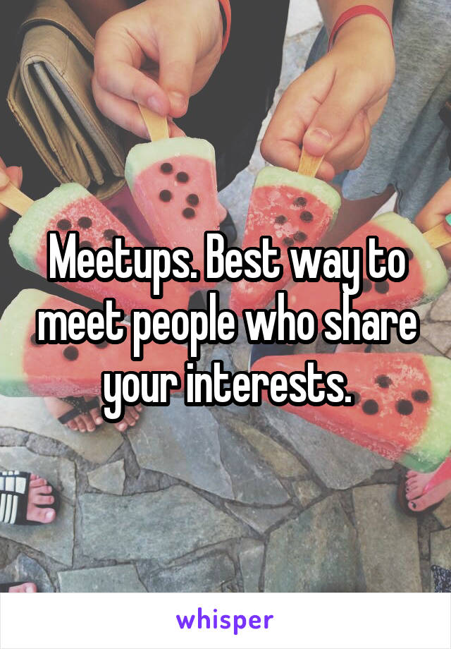 Meetups. Best way to meet people who share your interests.