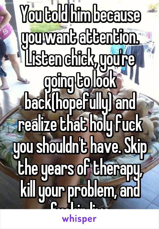 You told him because you want attention.
Listen chick, you're going to look back(hopefully) and realize that holy fuck you shouldn't have. Skip the years of therapy, kill your problem, and fuckin live