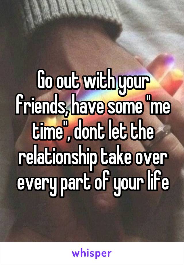 Go out with your friends, have some "me time", dont let the relationship take over every part of your life