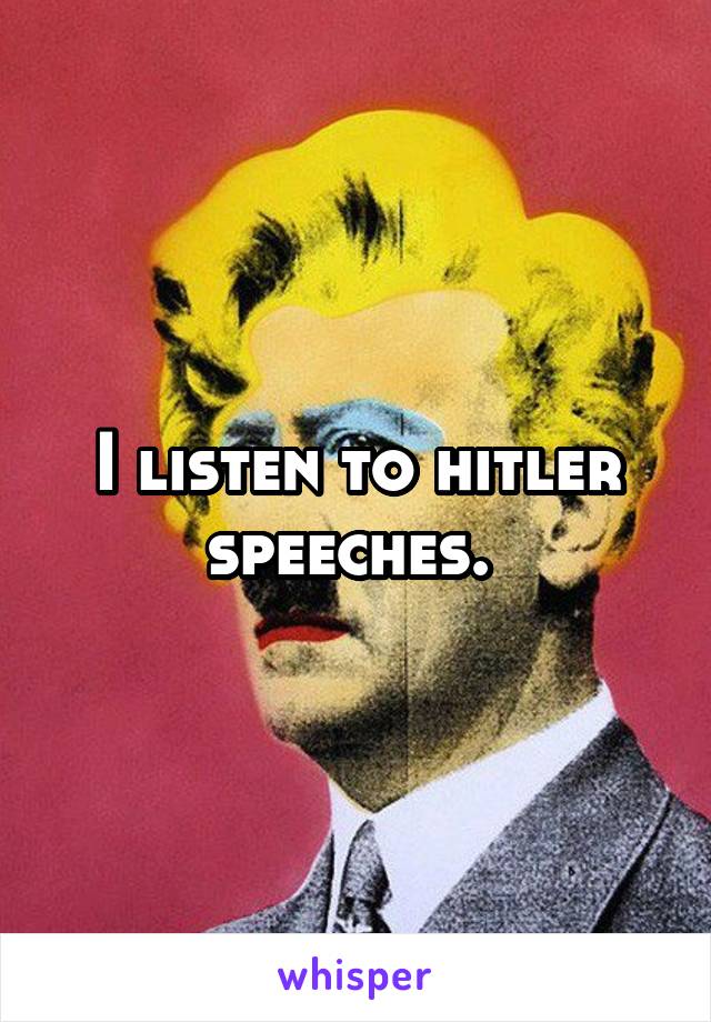 I listen to hitler speeches. 