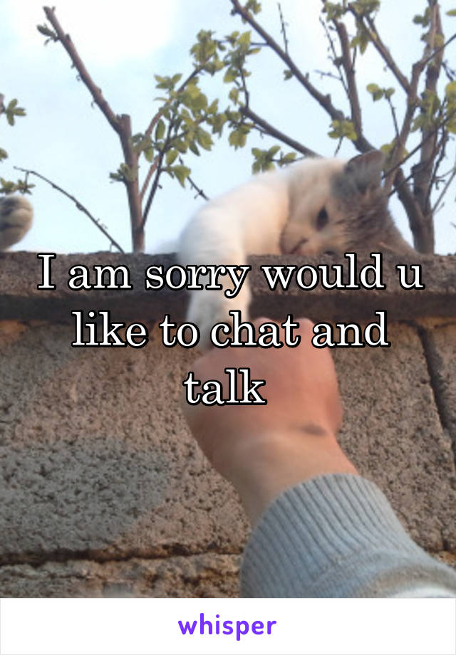 I am sorry would u like to chat and talk 